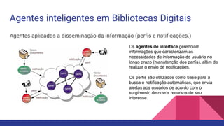 Agentes inteligentes em Bibliotecas Digitais
Agentes aplicados a disseminação da informação (perfis e notificações.)
Os agentes de interface gerenciam
informações que caracterizam as
necessidades de informação do usuário no
longo prazo (manutenção dos perfis), além de
realizar o envio de notificações.
Os perfis são utilizados como base para a
busca e notificação automáticas, que envia
alertas aos usuários de acordo com o
surgimento de novos recursos de seu
interesse.
 