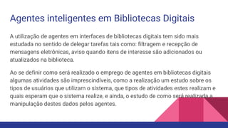 Agentes inteligentes em Bibliotecas Digitais
A utilização de agentes em interfaces de bibliotecas digitais tem sido mais
estudada no sentido de delegar tarefas tais como: filtragem e recepção de
mensagens eletrônicas, aviso quando itens de interesse são adicionados ou
atualizados na biblioteca.
Ao se definir como será realizado o emprego de agentes em bibliotecas digitais
algumas atividades são imprescindíveis, como a realização um estudo sobre os
tipos de usuários que utilizam o sistema, que tipos de atividades estes realizam e
quais esperam que o sistema realize, e ainda, o estudo de como será realizada a
manipulação destes dados pelos agentes.
 