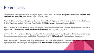 Referências
Guoying Liu. The application of intelligent agents in libraries: a survey. Program: electronic library and
information systems, Vol. 45 Iss: 1 pp. 78 – 97, 2011.
Roch H. Glitho and Edgar Olougouna, Samuel Pierre. Mobile Agents and Their Use for Information Retrieval:
A Brief Overview and an Elaborate Case Study. IEEE Network • January/February 2002.
Yan Li, Fuwen Guo and Xiufeng Wang. Intelligent personalised information retrieval system based on multi-
agent. Int. J. Modelling, Identification and Control, Vol. 12, Nos. 1/2, 2011.
Yi Xiao, Ming Xiao and Fan Zhang. Intelligent Information Retrieval Model Based on Multi-Agents. Wireless
Communications, Networking and Mobile Computing, 2007. WiCom 2007. International Conference.
Piotr Jedrzejowicz. Machine Learning and Agents. 5th KES International Conference on Agent and Multi-
Agent Systems: Technologies and Applications, KES-AMSTA 2011;Manchester; June 2011.
 