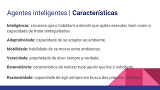 Agentes inteligentes | Características
Inteligência: recursos que o habilitam a decidir que ações executar, bem como a
capacidade de tratar ambiguidades.
Adaptatividade: capacidade de se adaptar ao ambiente.
Mobilidade: habilidade de se mover entre ambientes.
Veracidade: propriedade de dizer sempre a verdade.
Benevolência: característica de realizar tudo aquilo que lhe é solicitado.
Racionalidade: capacidade de agir sempre em busca dos próprios objetivos.
 