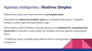 Agentes inteligentes | Reativos Simples
Selecionam ações com base somente na percepção atual.
É baseado em regras de condição-ação (se condição/então ação). Interpreta
entrada, verifica regra correspondente e age.
São simples, porém limitados, funciona apenas se o ambiente for completamente
observável e a decisão correta puder ser tomada com base apenas na percepção
atual.
A tabela de regras condição-ação pode se tornar muito grande em problemas
complexos.
 