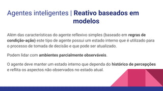 Agentes inteligentes | Reativo baseados em
modelos
Além das características do agente reflexivo simples (baseado em regras de
condição-ação) este tipo de agente possui um estado interno que é utilizado para
o processo de tomada de decisão e que pode ser atualizado.
Podem lidar com ambientes parcialmente observáveis.
O agente deve manter um estado interno que dependa do histórico de percepções
e reflita os aspectos não observados no estado atual.
 