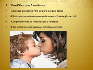  Fase Fálico - dos 3 aos 6 anos
 - A atenção da criança volta-se para a região genital
 - Interesse em examinar e manipular o seu próprio orgão sexual
 - Comportamentos de masturbação e fantasias
 - Fase extremamente ligada ao complexo de Édipo
 