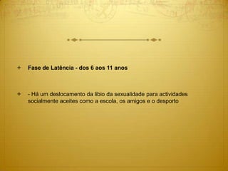  Fase de Latência - dos 6 aos 11 anos
 - Há um deslocamento da libio da sexualidade para actividades
socialmente aceites como a escola, os amigos e o desporto
 