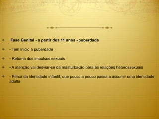  Fase Genital - a partir dos 11 anos - puberdade
 - Tem inicio a puberdade
 - Retoma dos impulsos sexuais
 - A atenção vai desviar-se da masturbação para as relações heterossexuais
 - Perca da identidade infantil, que pouco a pouco passa a assumir uma identidade
adulta
 