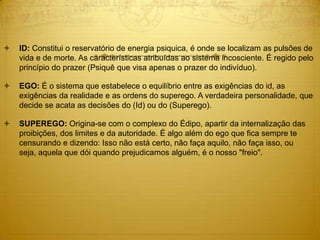  ID: Constitui o reservatório de energia psiquica, é onde se localizam as pulsões de
vida e de morte. As características atribuídas ao sistema incosciente. É regido pelo
princípio do prazer (Psiquê que visa apenas o prazer do indivíduo).  
 EGO: É o sistema que estabelece o equilíbrio entre as exigências do id, as
exigências da realidade e as ordens do superego. A verdadeira personalidade, que
decide se acata as decisões do (Id) ou do (Superego).  
 SUPEREGO: Origina-se com o complexo do Édipo, apartir da internalização das
proibições, dos limites e da autoridade. É algo além do ego que fica sempre te
censurando e dizendo: Isso não está certo, não faça aquilo, não faça isso, ou
seja, aquela que dói quando prejudicamos alguém, é o nosso "freio".
 