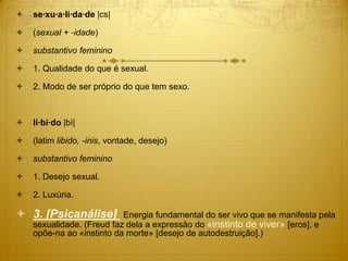  se·xu·a·li·da·de |cs|
 (sexual + -idade)
 substantivo feminino
 1. Qualidade do que é sexual.
 2. Modo de ser próprio do que tem sexo.
 li·bi·do |bí|
 (latim libido, -inis, vontade, desejo)
 substantivo feminino
 1. Desejo sexual.
 2. Luxúria.
 3. [Psicanálise] Energia fundamental do ser vivo que se manifesta pela
sexualidade. (Freud faz dela a expressão do «instinto de viver» [eros], e
opõe-na ao «instinto da morte» [desejo de autodestruição].)
 