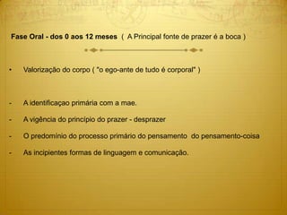 Fase Oral - dos 0 aos 12 meses ( A Principal fonte de prazer é a boca )
• Valorização do corpo ( "o ego-ante de tudo é corporal" )
- A identificaçao primária com a mae.
- A vigência do princípio do prazer - desprazer
- O predomínio do processo primário do pensamento do pensamento-coisa
- As incipientes formas de linguagem e comunicação.
 