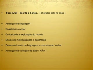  Fase Anal – dos 02 a 3 anos. ( O prazer esta no anus )
 Aquisição de linguagem
 Engatinhar e andar
 Curiosidade e exploração do mundo
 Ensaio de individualzação e separação
 Desenvolvimento de linguagem e comunicacao verbal
 Aquisição da condição de dizer ( NÃO )
 