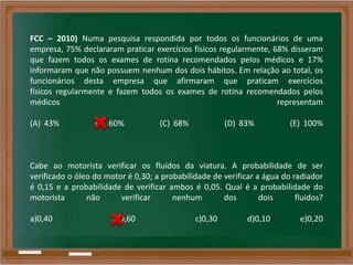 FCC – 2010) Numa pesquisa respondida por todos os funcionários de uma
empresa, 75% declararam praticar exercícios físicos regularmente, 68% disseram
que fazem todos os exames de rotina recomendados pelos médicos e 17%
informaram que não possuem nenhum dos dois hábitos. Em relação ao total, os
funcionários desta empresa que afirmaram que praticam exercícios
físicos regularmente e fazem todos os exames de rotina recomendados pelos
médicos representam
(A) 43% (B) 60% (C) 68% (D) 83% (E) 100%
Cabe ao motorista verificar os fluídos da viatura. A probabilidade de ser
verificado o óleo do motor é 0,30; a probabilidade de verificar a água do radiador
é 0,15 e a probabilidade de verificar ambos é 0,05. Qual é a probabilidade do
motorista não verificar nenhum dos dois fluidos?
a)0,40 b)0,60 c)0,30 d)0,10 e)0,20
 