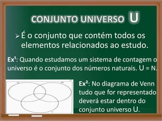  É o conjunto que contém todos os
elementos relacionados ao estudo.
Ex¹: Quando estudamos um sistema de contagem o
universo é o conjunto dos números naturais. U = N.
Ex²: No diagrama de Venn
tudo que for representado
deverá estar dentro do
conjunto universo U.
 