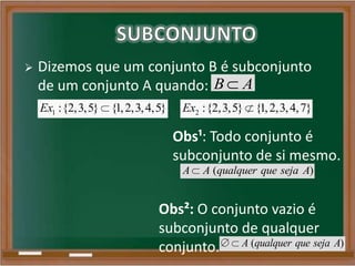  Dizemos que um conjunto B é subconjunto
de um conjunto A quando: B A
1 :{2,3,5} {1,2,3,4,5}Ex 2 :{2,3,5} {1,2,3,4,7}Ex
Obs²: O conjunto vazio é
subconjunto de qualquer
conjunto. ( )A qualquer que seja A
Obs¹: Todo conjunto é
subconjunto de si mesmo.
( )A A qualquer que seja A
 