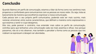 Conclusão
Quando falamos em perfis de comunicação, estamos a falar da forma como nos sentimos mais
propensos e confortáveis para comunicarmos com as pessoas ao nosso redor. Ou seja, trata-se
basicamente da maneira que escolhemos expressar a nossa comunicação.
Cada pessoa tem o seu próprio perfil comunicativo, podendo este ser mais sucinto, mais
racional, emocional, entre outras características, que definem a maneira como expressamos o
que estamos a sentir e o que desejamos.
Dito isto, pode parecer o contrário, mas entender mais sobre os perfis de comunicação,
contribui para que tenhamos uma comunicação cada vez mais assertiva e eficaz. Isso porque
passamos, não só a nos observar, mas também a perceber a forma como as pessoas que nos
rodeiam se expressam e desejam ser abordadas.
 