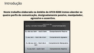 Neste trabalho elaborado no âmbito da UFCD-9208 iremos abordar os
quatro perfis de comunicação, designadamente passivo, manipulador,
agressivo e assertivo.
Introdução
 
