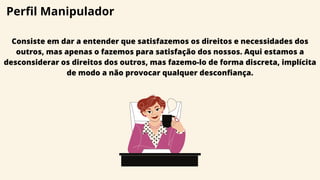 Perfil Manipulador
Consiste em dar a entender que satisfazemos os direitos e necessidades dos
outros, mas apenas o fazemos para satisfação dos nossos. Aqui estamos a
desconsiderar os direitos dos outros, mas fazemo-lo de forma discreta, implícita
de modo a não provocar qualquer desconfiança.
 