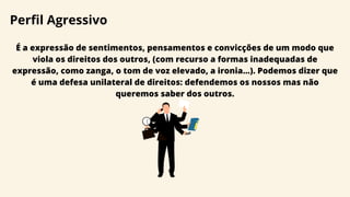 Perfil Agressivo
É a expressão de sentimentos, pensamentos e convicções de um modo que
viola os direitos dos outros, (com recurso a formas inadequadas de
expressão, como zanga, o tom de voz elevado, a ironia...). Podemos dizer que
é uma defesa unilateral de direitos: defendemos os nossos mas não
queremos saber dos outros.
 