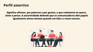 Perfil assertivo
Significa afirmar, por palavras e por gestos, o que realmente eu quero,
sinto e penso. A assertividade defende que os comunicadores têm papeis
igualmente ativos mesmo quando um fala e o outro escuta.
 