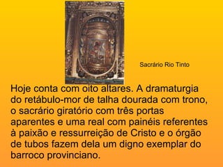Hoje conta com oito altares. A dramaturgia do retábulo-mor de talha dourada com trono, o sacrário giratório com três portas aparentes e uma real com painéis referentes à paixão e ressurreição de Cristo e o órgão de tubos fazem dela um digno exemplar do barroco provinciano.    Sacrário Rio Tinto 
