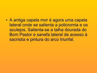 A antiga capela mor é agora uma capela lateral onde se salienta a policromia e os azulejos. Salienta-se a talha dourada do Bom Pastor e sanefa lateral de acesso à sacristia e pintura do arco triunfal. 