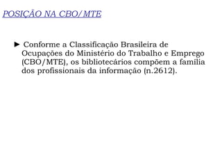 POSIÇÃO NA CBO/MTE ►  Conforme a Classificação Brasileira de Ocupações do Ministério do Trabalho e Emprego (CBO/MTE), os bibliotecários compõem a família dos profissionais da informação (n.2612). 