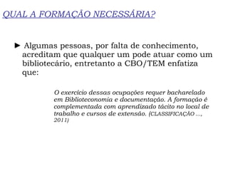 QUAL A FORMAÇÃO NECESSÁRIA? ►  Algumas pessoas, por falta de conhecimento, acreditam que qualquer um pode atuar como um bibliotecário, entretanto a CBO/TEM enfatiza que: O exercício dessas ocupações requer bacharelado em Biblioteconomia e documentação. A formação é complementada com aprendizado tácito no local de trabalho e cursos de extensão. ( CLASSIFICAÇÃO ..., 2011) 