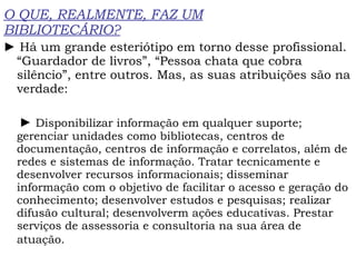 O QUE, REALMENTE, FAZ UM BIBLIOTECÁRIO? ►  Há um grande esteriótipo em torno desse profissional. “Guardador de livros”, “Pessoa chata que cobra silêncio”, entre outros. Mas, as suas atribuições são na verdade: ►  Disponibilizar informação em qualquer suporte; gerenciar unidades como bibliotecas, centros de documentação, centros de informação e correlatos, além de redes e sistemas de informação. Tratar tecnicamente e desenvolver recursos informacionais; disseminar informação com o objetivo de facilitar o acesso e geração do conhecimento; desenvolver estudos e pesquisas; realizar difusão cultural; desenvolverm ações educativas. Prestar serviços de assessoria e consultoria na sua área de atuação.   