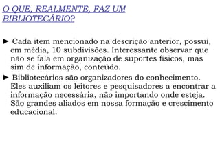 O QUE, REALMENTE, FAZ UM BIBLIOTECÁRIO? ►  Cada item mencionado na descrição anterior, possui, em média, 10 subdivisões. Interessante observar que não se fala em organização de suportes físicos, mas sim de informação, conteúdo. ►  Bibliotecários são organizadores do conhecimento. Eles auxiliam os leitores e pesquisadores a encontrar a informação necessária, não importando onde esteja. São grandes aliados em nossa formação e crescimento educacional. 