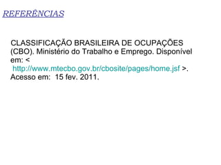 REFERÊNCIAS CLASSIFICAÇÃO BRASILEIRA DE OCUPAÇÕES (CBO). Ministério do Trabalho e Emprego. Disponível em: <  http://www.mtecbo.gov.br/cbosite/pages/home.jsf  >. Acesso em:  15 fev. 2011. 