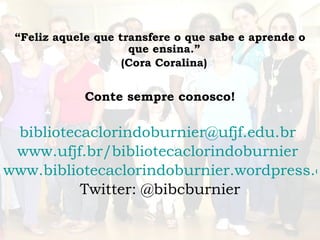 “ Feliz aquele que transfere o que sabe e aprende o que ensina.”  (Cora Coralina)   Conte sempre conosco! [email_address]   www.ufjf.br/bibliotecaclorindoburnier   www.bibliotecaclorindoburnier.wordpress.com Twitter: @bibcburnier 