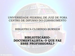 UNIVERSIDADE FEDERAL DE JUIZ DE FORA CENTRO DE DIFUSÃO DO CONHECIMENTO BIBLIOTECA CLORINDO BURNIER BIBLIOTECÁRIO-DOCUMENTALISTA: O QUE FAZ ESSE PROFISSIONAL? 