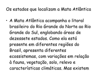 Os estados que localizam a Mata Atlântica A Mata Atlântica acompanha o litoral brasileiro do Rio Grande do Norte ao Rio Grande do Sul, englobando áreas de dezessete estados. Como ela está presente em diferentes regiões do Brasil, apresenta diferentes ecossistemas, com variações em relação à fauna, vegetação, solo, relevo e características climáticas. Mas existem alguns elementos  