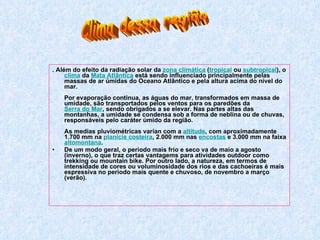 . Além do efeito da radiação solar da  zona climática  ( tropical  ou  subtropical ), o  clima  da  Mata Atlântica  está sendo influenciado principalmente pelas massas de ar úmidas do Oceano Atlântico e pela altura acima do nível do mar.  Por evaporação continua, as águas do mar, transformados em massa de umidade, são transportados pelos ventos para os paredões da  Serra do Mar , sendo obrigados a se elevar. Nas partes altas das montanhas, a umidade se condensa sob a forma de neblina ou de chuvas, responsáveis pelo caráter úmido da região.  As medias pluviométricas varían com a  altitude , com aproximadamente 1.700 mm na  planície costeira , 2.000 mm nas  encostas  e 3.000 mm na faixa  altomontana .    De um modo geral, o periodo mais frío e seco va de maio a agosto (inverno), o que traz certas vantagems para atividades outdoor como trekking ou mountain bike. Por outro lado, a natureza, em termos de intensidade de cores ou voluminosidade dos rios e das cachoeiras é mais espressiva no periodo mais quente e chuvoso, de novembro a março (verão).  Clima dessa região 