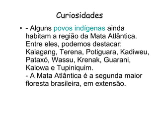 Curiosidades - Alguns  povos indígenas  ainda habitam a região da Mata Atlântica. Entre eles, podemos destacar: Kaiagang, Terena, Potiguara, Kadiweu, Pataxó, Wassu, Krenak, Guarani, Kaiowa e Tupiniquim. - A Mata Atlântica é a segunda maior floresta brasileira, em extensão.  