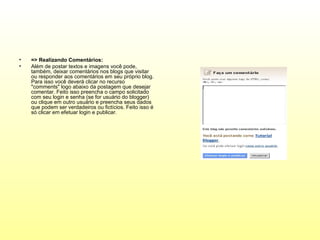 •   => Realizando Comentários:
•   Além de postar textos e imagens você pode,
    também, deixar comentários nos blogs que visitar
    ou responder aos comentários em seu próprio blog.
    Para isso você deverá clicar no recurso
    "comments" logo abaixo da postagem que desejar
    comentar. Feito isso preencha o campo solicitado
    com seu login e senha (se for usuário do blogger)
    ou clique em outro usuário e preencha seus dados
    que podem ser verdadeiros ou fictícios. Feito isso é
    só clicar em efetuar login e publicar.
 
