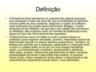 Definição
• A ferramenta blog representa um upgrade das páginas pessoais
  que infestaram a rede nos anos 90, que normalmente se detinham
  a trazer perfis de seus criadores. Segundo o criador do software
  mais conhecido de criação dessa ferramenta, Blogger, o norte-
  americano Evan Williams, diz que ele e seu colega não inventaram
  os Weblogs, eles surgiram como um formato de publicação numa
  época em que não havia ferramentas populares.
• O blog funciona como um diário no qual o usuário (aluno ou
  professor) pode registrar atividades, eventos, impressões acerca de
  determinado assunto ou propor desafios cooperativos. Também, se
  destaca por permitir que a produção, publicação e a interação entre
  o autor e o público leitor se de em um único espaço facilitando
  assim, sua administração e também, dinamizando o ambiente.
  Além disso, existem, disponíveis gratuitamente na Web, inúmeras
  possíbilidades de tornar o blog ainda mais atrativo. É possível
  inserir áudio, vídeo e imagens e ainda alterar o layout dando a ele
  características específicas criando assim, a sua identidade.
 