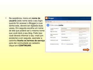•   Na seqüência, insira um nome de
    usuário (este nome será o seu login
    quando for acessar o Blogger) e sua
    senha esta, deverá ser digitada duas
    vezes. Em seguida escolha um nome
    de tela que poderá ser o mesmo nome
    que você dará a seu blog. Feito isso
    você deverá informar o seu -mail (um
    existente) e em seguida, assinalar a
    caixinha Aceito os termos de serviço
    para dar coninuidade ao cadastro
    clique em CONTINUAR.
 