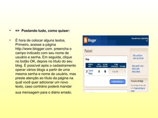 •   => Postando tudo, como quiser:

•   É hora de colocar alguns textos.
    Primeiro, acesse a página
    http://www.blogger.com, preencha o
    campo indicado com seu nome de
    usuário e senha. Em seguida, clique
    no botão OK, depois no título do seu
    blog. É possível após o cadastramento
    operar vários blogs a partir de uma
    mesma senha e nome de usuário, mas
    preste atenção ao título da página na
    qual você quer adicionar um novo
    texto, caso contrário poderá mandar
    sua mensagem para o diário errado.
 