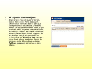 •   => Digitando suas mensagens:
•   Digite o texto na parte superior da tela,
    abaixo da inscrição Nova postagem.
    Observe que há muitos botões para que
    você personalize seus textos. O sistema
    lembra um pouco um editor de texto, já que
    o usuário tem a opção de selecionar fontes
    em itálico ou negrito, escolher o tamanho e
    a cor da fonte e ainda, inserir imagens. Se
    você quiser corrigir erros ortográficos,
    poderá clicar em Visualizar blog para ver
    como ficará o texto na página. Depois de
    conferir o texto, dê um clique no botão
    Publicar postagem, para enviá-lo para
    página.
 