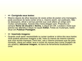 •   => Corrigindo seus textos:
•   Mesmo depois de olhar dezenas de vezes antes de postar uma mensagem,
    pode acontecer do texto conter erros e, mesmo assim, ser publicado. Não
    se desespere, afinal o serviço permite que você altere um artigo sem
    muitas complicações. Acesse http://www.blogger.com. Preencha os
    campos Nome de Usuário e Senha, e clique em OK. Localize o texto que
    precisa ser alterado e clique na opção Editar. Feitas as mudanças, basta
    clicar em Publicar Postagem.

•   => Inserindo imagens:
•   Quando você sentir necessidade ou quiser quebrar a rotina dos seus textos
    você poderá adicionar imagens a ele, mais ou menos da mesma maneira
    que uma revista impressa. Para isso, use o mesmo processo que faz para
    correção, clique em editar, leve o cursor do mouse para ícone (imagem de
    um quadro): adicionar imagem, na barra de ferramenta localizada em
    cima.
 