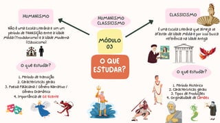 1. Período Histórico
2. Características gerais
3. Tipos de Produções
4. Originalidade de Camões
MÓDULO
03
O QUE
ESTUDAR?
CLASSICISMO
NÃO é uma Escola Literária e sim um
período de TRANSIÇÃO entre a Idade
Média (Trovadorismo) e a Idade Moderna
(Classicismo)
1. Período de transição
2. Características gerais
3. Poesia Palaciana / Gênero Narrativo /
Gênero Dramático
4. Importância de Gil Vicente
HUMANISMO
CLASSICISMO
HUMANISMO
O que estudar?
É uma Escola Literária que almeja se
afastar da Idade Média e por isso busca
referência na Idade Antiga
O que estudar?
 