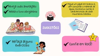 Refaça alguns
exercícios
Pegue um papel em branco e,
sem consultar o material de
apoio, escreva os nomes e
características de cada
movimento literário
Confie em VOCÊ!
SUGESTÕES
Reveja suas anotações
Releia o livro obrigatório
 