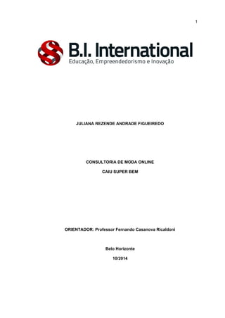  
 
 
1 
 
 
 
 
 
JULIANA REZENDE ANDRADE FIGUEIREDO 
 
 
 
CONSULTORIA DE MODA ONLINE 
CAIU SUPER BEM 
 
 
 
 
 
ORIENTADOR: Professor Fernando Casanova Ricaldoni 
 
Belo Horizonte 
10/2014 
 
 
 