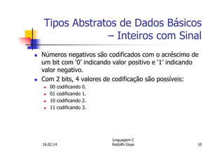 Tipos Abstratos de Dados Básicos
– Inteiros com Sinal
Números negativos são codificados com o acréscimo de
um bit com ‘0’ indicando valor positivo e ‘1’ indicando
valor negativo.
Com 2 bits, 4 valores de codificação são possíveis:
00 codificando 0.
01 codificando 1.
10 codificando 2.
11 codificando 3.
16.02.14
Linguagem C
Rodolfo Goya 10
 