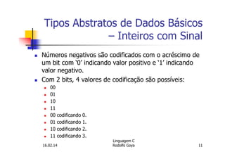 Tipos Abstratos de Dados Básicos
– Inteiros com Sinal
Números negativos são codificados com o acréscimo de
um bit com ‘0’ indicando valor positivo e ‘1’ indicando
valor negativo.
Com 2 bits, 4 valores de codificação são possíveis:
00
01
10
11
00 codificando 0.
01 codificando 1.
10 codificando 2.
11 codificando 3.
16.02.14
Linguagem C
Rodolfo Goya 11
 