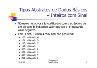 Tipos Abstratos de Dados Básicos
– Inteiros com Sinal
Números negativos são codificados com o acréscimo de
um bit com ‘0’ indicando valor positivo e ‘1’ indicando
valor negativo.
Com 3 bits, 8 valores com sinal são possíveis:
100 codificando -4.
101 codificando -3.
110 codificando -2.
111 codificando -1.
000 codificando 0.
001 codificando 1.
010 codificando 2.
011 codificando 3.
16.02.14
Linguagem C
Rodolfo Goya 12
 