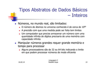 Tipos Abstratos de Dados Básicos
– Inteiros
Números, no mundo real, são limitados:
O número de átomos no universo conhecido é de cerca de 1080
A precisão com que uma medida pode ser feita tem limites
Um computador que precise armazenar um número com uma
quantidade infinita de dígitos precisaria de uma memória com
capacidade infinita
Manipular números grandes requer grande memória e
tempo para processar
Alguns processadores são de 32 ou 64 bits indicando o limite
em que podem processar números de modo eficiente
16.02.14
Linguagem C
Rodolfo Goya 14
 