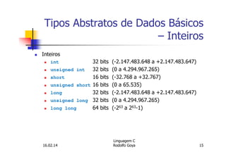 Tipos Abstratos de Dados Básicos
– Inteiros
Inteiros
int 32 bits (-2.147.483.648 a +2.147.483.647)
unsigned int 32 bits (0 a 4.294.967.265)
short 16 bits (-32.768 a +32.767)
unsigned short 16 bits (0 a 65.535)
long 32 bits (-2.147.483.648 a +2.147.483.647)
unsigned long 32 bits (0 a 4.294.967.265)
long long 64 bits (-263 a 263-1)
16.02.14
Linguagem C
Rodolfo Goya 15
 