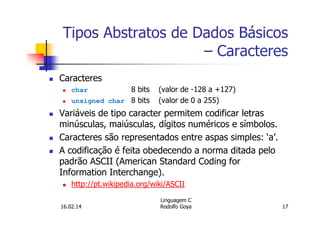 Tipos Abstratos de Dados Básicos
– Caracteres
Caracteres
char 8 bits (valor de -128 a +127)
unsigned char 8 bits (valor de 0 a 255)
Variáveis de tipo caracter permitem codificar letras
minúsculas, maiúsculas, dígitos numéricos e símbolos.
Caracteres são representados entre aspas simples: ‘a’.
A codificação é feita obedecendo a norma ditada pelo
padrão ASCII (American Standard Coding for
Information Interchange).
http://pt.wikipedia.org/wiki/ASCII
16.02.14
Linguagem C
Rodolfo Goya 17
 