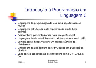 Introdução à Programação em
Linguagem C
Linguagem de programação de uso mais popularizado no
mundo
Linguagem estruturada e de especificação muito bem
definida
Desenvolvida por profissionais para uso profissional
Linguagem de desenvolvimento do sistema operacional UNIX
Compiladores disponíveis em um grande número de
plataformas
Linguagem de uso comum para divulgação em publicações
técnicas
Base para a especificação de linguagens como C++, Java e
Go
16.02.14
Linguagem C
Rodolfo Goya 2
 