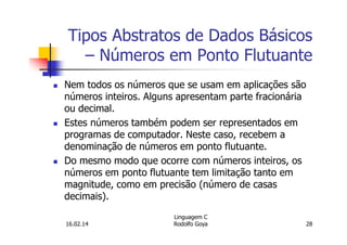 Tipos Abstratos de Dados Básicos
– Números em Ponto Flutuante
Nem todos os números que se usam em aplicações são
números inteiros. Alguns apresentam parte fracionária
ou decimal.
Estes números também podem ser representados em
programas de computador. Neste caso, recebem a
denominação de números em ponto flutuante.
Do mesmo modo que ocorre com números inteiros, os
números em ponto flutuante tem limitação tanto em
magnitude, como em precisão (número de casas
decimais).
16.02.14
Linguagem C
Rodolfo Goya 28
 